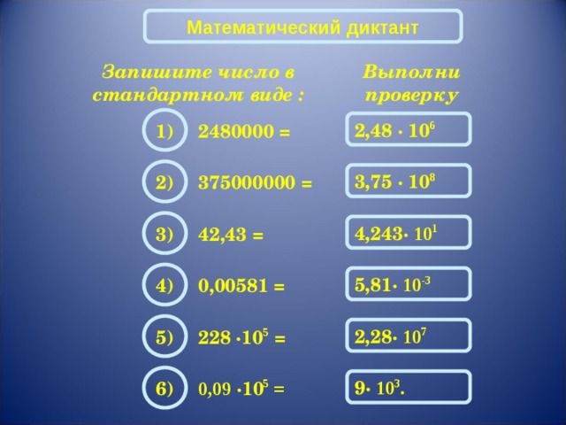 Математический диктант Запишите число в стандартном виде : Выполни проверку 1) 2,48 · 10 6 2480000 = 2) 3,75 · 10 8 375000000 = 3) 4,243 · 10 1 42,43 = 4) 5,81 · 10 -3 0,00581 = 5) 2,28 · 10 7 228 · 10 5 = 6) 9 · 10 3 . 0,09 · 10 5 = 