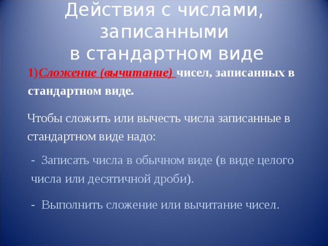 Действия с числами, записанными  в стандартном виде 1) Сложение (вычитание) чисел, записанных в стандартном виде. Чтобы сложить или вычесть числа записанные в стандартном виде надо: - Записать числа в обычном виде (в виде целого числа или десятичной дроби). - Выполнить сложение или вычитание чисел. 