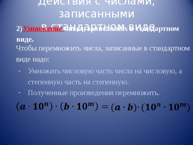 Действия с числами, записанными  в стандартном виде 2) Умножение чисел, записанных в стандартном виде. Чтобы перемножить числа, записанные в стандартном виде надо: Умножить числовую часть числа на числовую, а степенную часть на степенную. Полученные произведения перемножить. 