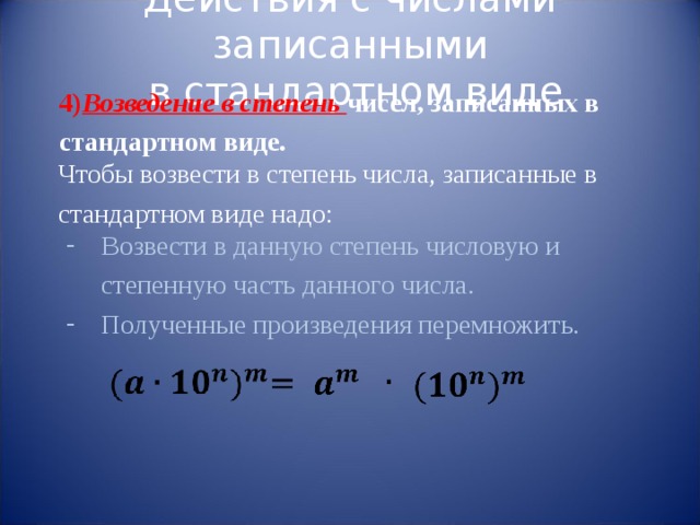 Действия с числами записанными  в стандартном виде 4) Возведение в степень чисел, записанных в стандартном виде. Чтобы возвести в степень числа, записанные в стандартном виде надо: Возвести в данную степень числовую и степенную часть данного числа. Полученные произведения перемножить. 