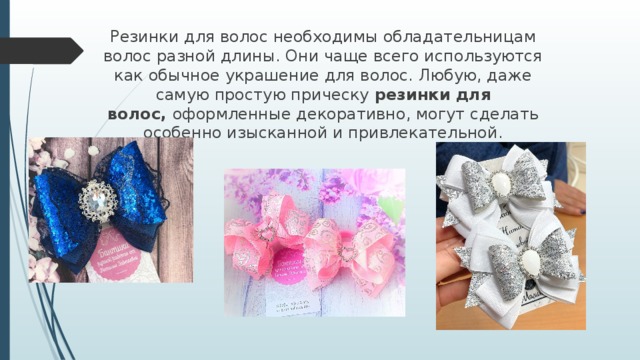 Резинки для волос необходимы обладательницам волос разной длины. Они чаще всего используются как обычное украшение для волос. Любую, даже самую простую прическу  резинки для волос,  оформленные декоративно, могут сделать особенно изысканной и привлекательной. 