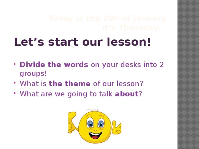 Today is the 29 th of January  It’s Thursday.  Let’s start our lesson! Divide the words on your desks into 2 groups! What is the theme of our lesson? What are we going to talk about ?   