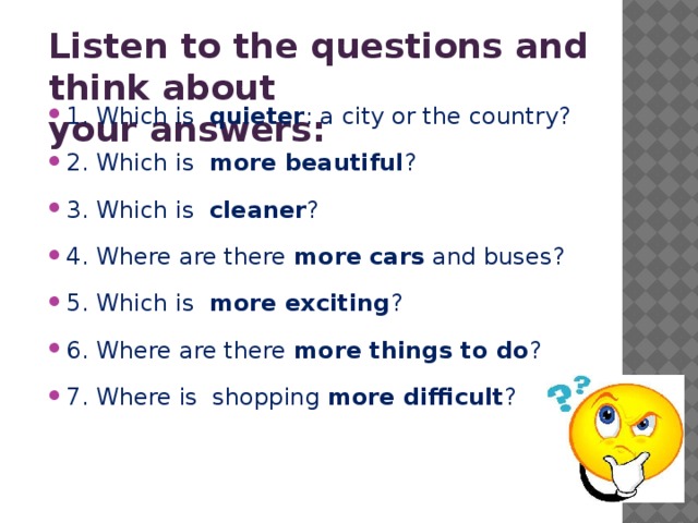 Listen to the questions and think about your answers:   1. Which is quieter : a city or the country? 2. Which is more beautiful ? 3. Which is cleaner ? 4. Where are there more cars and buses? 5. Which is more exciting ? 6. Where are there more things to do ? 7. Where is shopping more difficult ? 