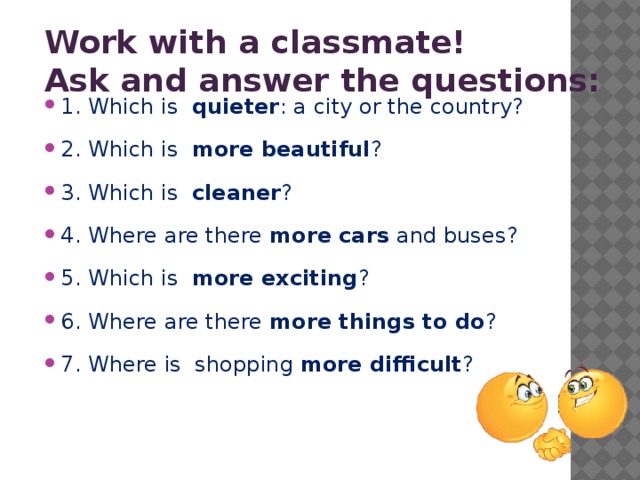 Work with a classmate! Ask and answer the questions:   1. Which is quieter : a city or the country? 2. Which is more beautiful ? 3. Which is cleaner ? 4. Where are there more cars and buses? 5. Which is more exciting ? 6. Where are there more things to do ? 7. Where is shopping more difficult ? 