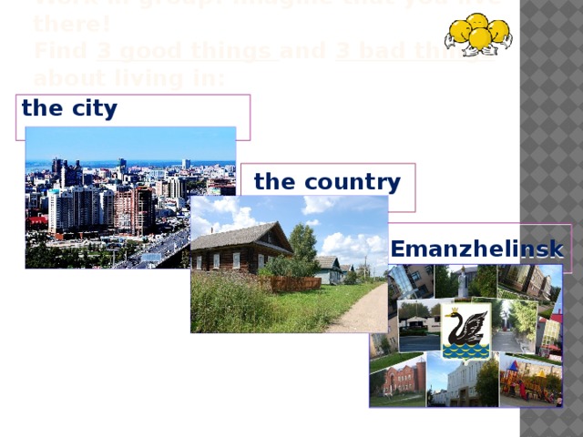 Work in group! Imagine that you live there!  Find 3 good things and 3 bad things about living in: the city  the country Emanzhelinsk 