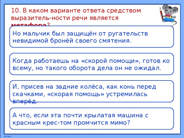 10. В каком варианте ответа средством выразитель-ности речи является метафора ? Но мальчик был защищён от ругательств невидимой бронёй своего смятения. Когда работаешь на «скорой помощи», готов ко всему, но такого оборота дела он не ожидал. И, присев на задние колёса, как конь перед скачками, «скорая помощь» устремилась вперёд. А что, если эта почти крылатая машина с красным крес-том промчится мимо? 