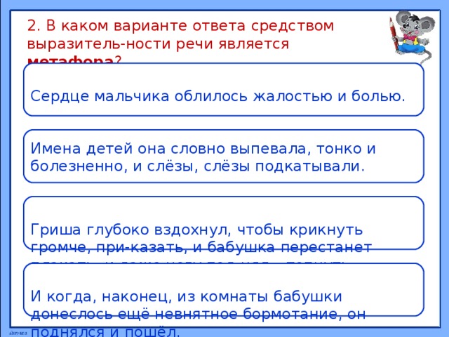 2. В каком варианте ответа средством выразитель-ности речи является метафора ? Сердце мальчика облилось жалостью и болью. Имена детей она словно выпевала, тонко и болезненно, и слёзы, слёзы подкатывали. Гриша глубоко вздохнул, чтобы крикнуть громче, при-казать, и бабушка перестанет плакать, и даже ногу под-нял – топнуть. И когда, наконец, из комнаты бабушки донеслось ещё невнятное бормотание, он поднялся и пошёл. 