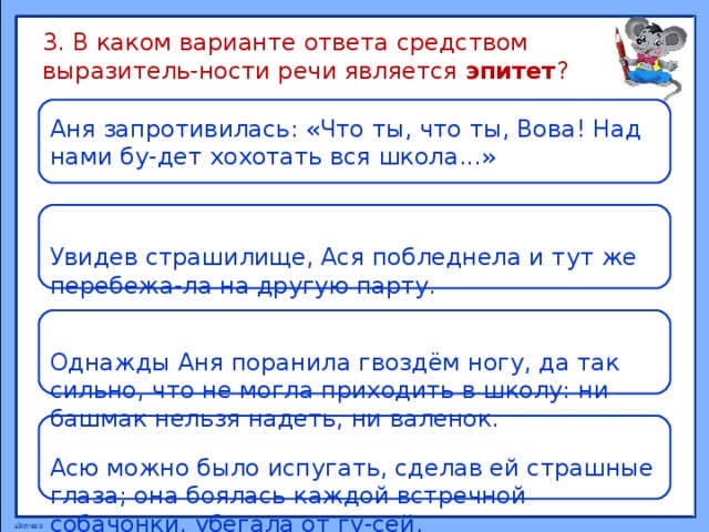 3. В каком варианте ответа средством выразитель-ности речи является эпитет ? Аня запротивилась: «Что ты, что ты, Вова! Над нами бу-дет хохотать вся школа...» Увидев страшилище, Ася побледнела и тут же перебежа-ла на другую парту. Однажды Аня поранила гвоздём ногу, да так сильно, что не могла приходить в школу: ни башмак нельзя надеть, ни валенок. Асю можно было испугать, сделав ей страшные глаза; она боялась каждой встречной собачонки, убегала от гу-сей. 