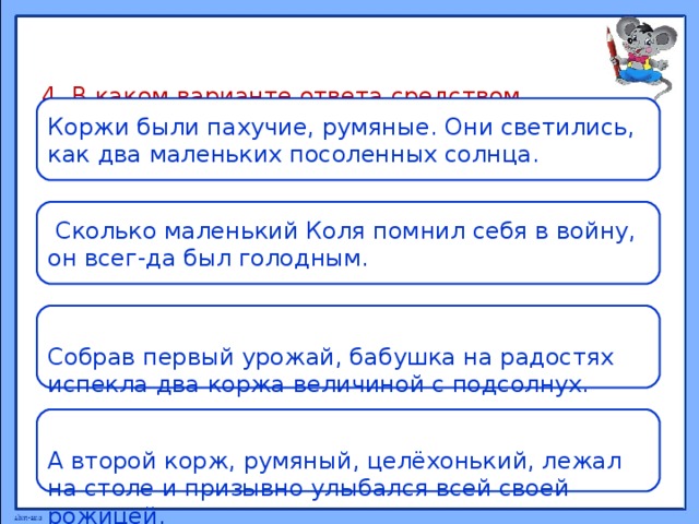   4. В каком варианте ответа средством выразитель-ности речи является сравнение ?      Коржи были пахучие, румяные. Они светились, как два маленьких посоленных солнца.  Сколько маленький Коля помнил себя в войну, он всег-да был голодным. Собрав первый урожай, бабушка на радостях испекла два коржа величиной с подсолнух. А второй корж, румяный, целёхонький, лежал на столе и призывно улыбался всей своей рожицей. 