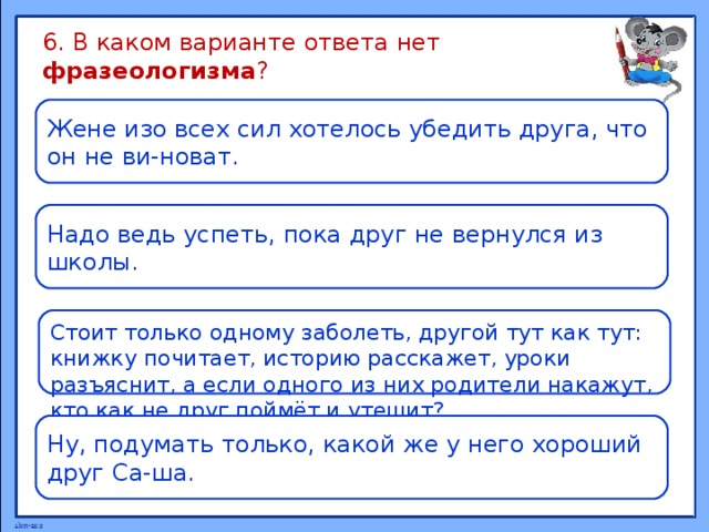 6. В каком варианте ответа нет фразеологизма ? Жене изо всех сил хотелось убедить друга, что он не ви-новат. Надо ведь успеть, пока друг не вернулся из школы. Стоит только одному заболеть, другой тут как тут: книжку почитает, историю расскажет, уроки разъяснит, а если одного из них родители накажут, кто как не друг поймёт и утешит? Ну, подумать только, какой же у него хороший друг Са-ша. 
