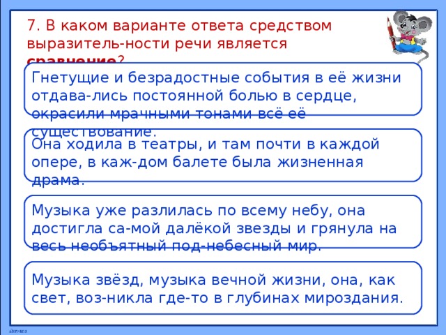 7. В каком варианте ответа средством выразитель-ности речи является сравнение ? Гнетущие и безрадостные события в её жизни отдава-лись постоянной болью в сердце, окрасили мрачными тонами всё её существование. Она ходила в театры, и там почти в каждой опере, в каж-дом балете была жизненная драма. Музыка уже разлилась по всему небу, она достигла са-мой далёкой звезды и грянула на весь необъятный под-небесный мир. Музыка звёзд, музыка вечной жизни, она, как свет, воз-никла где-то в глубинах мироздания. 