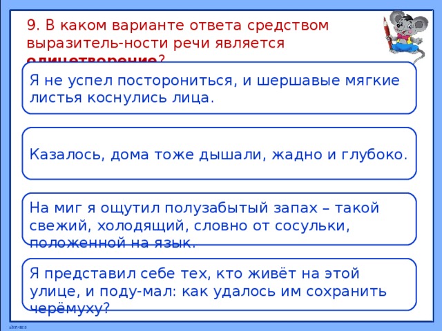9. В каком варианте ответа средством выразитель-ности речи является олицетворение ? Я не успел посторониться, и шершавые мягкие листья коснулись лица. Казалось, дома тоже дышали, жадно и глубоко. На миг я ощутил полузабытый запах – такой свежий, холодящий, словно от сосульки, положенной на язык. Я представил себе тех, кто живёт на этой улице, и поду-мал: как удалось им сохранить черёмуху? 