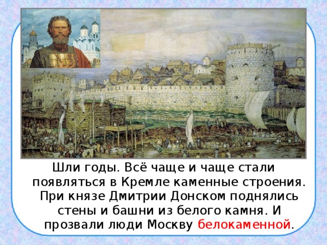Шли годы. Всё чаще и чаще стали появляться в Кремле каменные строения. При князе Дмитрии Донском поднялись стены и башни из белого камня. И прозвали люди Москву белокаменной . 