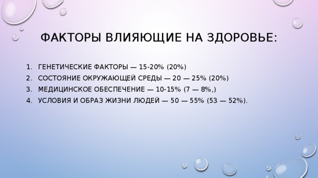 Факторы влияющие на здоровье: генетические факторы — 15-20% (20%) состояние окружающей среды — 20 — 25% (20%) медицинское обеспечение — 10-15% (7 — 8%,) условия и образ жизни людей — 50 — 55% (53 — 52%). 