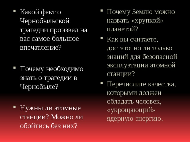 Почему Землю можно назвать «хрупкой» планетой? Как вы считаете, достаточно ли только знаний для безопасной эксплуатации атомной станции? Перечислите качества, которыми должен обладать человек, «укрощающий» ядерную энергию. Какой факт о Чернобыльской трагедии произвел на вас самое большое впечатление? Почему необходимо знать о трагедии в Чернобыле? Нужны ли атомные станции? Можно ли обойтись без них? 
