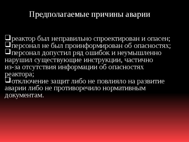 Предполагаемые причины аварии реактор был неправильно спроектирован и опасен; персонал не был проинформирован об опасностях; персонал допустил ряд ошибок и неумышленно нарушил существующие инструкции, частично из-за отсутствия информации об опасностях реактора; отключение защит либо не повлияло на развитие аварии либо не противоречило нормативным документам. 
