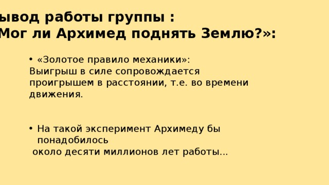 Вывод работы группы : «Мог ли Архимед поднять Землю?»: «Золотое правило механики»: Выигрыш в силе сопровождается проигрышем в расстоянии, т.е. во времени движения. На такой эксперимент Архимеду бы понадобилось  около десяти миллионов лет работы... 