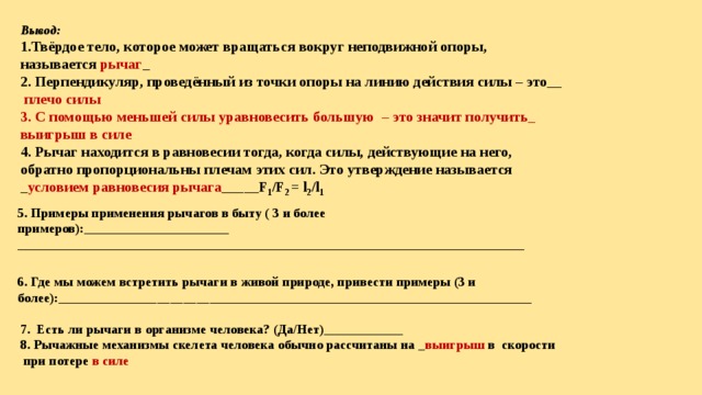 Вывод: 1.Твёрдое тело, которое может вращаться вокруг неподвижной опоры, называется рычаг _ 2. Перпендикуляр, проведённый из точки опоры на линию действия силы – это__  плечо силы 3. С помощью меньшей силы уравновесить большую – это значит получить_ выигрыш в силе 4. Рычаг находится в равновесии тогда, когда силы, действующие на него, обратно пропорциональны плечам этих сил. Это утверждение называется _ условием равновесия рычага _____F 1 /F 2 = l 2 /l 1  5. Примеры применения рычагов в быту ( 3 и более примеров):______________________ _____________________________________________________________________________ 6. Где мы можем встретить рычаги в живой природе, привести примеры (3 и более):________________________________________________________________________ 7. Есть ли рычаги в организме человека? (Да/Нет)____________ 8. Рычажные механизмы скелета человека обычно рассчитаны на _ выигрыш в скорости  при потере в силе 