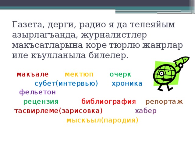 Газета, дерги, радио я да телеяйым  азырлагъанда, журналистлер макъсатларына коре тюрлю жанрлар  иле къулланыла билелер.  макъале  мектюп  очерк эсабат  субет(интервью) хроника фельетон  рецензия библиография  репортаж тасвирлеме(зарисовка) хабер  мыскъыл(пародия) 