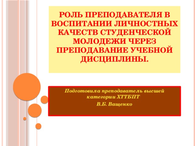 Роль преподавателя в воспитании личностных качеств студенческой молодежи через преподавание учебной дисциплины.   Подготовила преподаватель высшей категории ХТТБПТ В.Б. Ващенко  