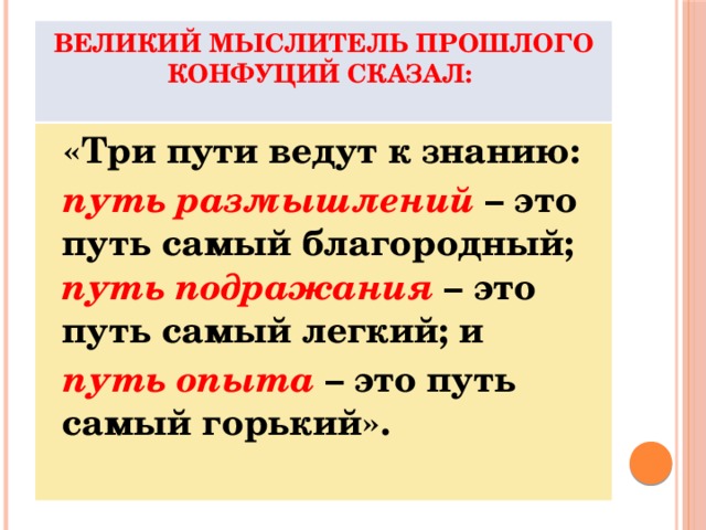 Великий мыслитель прошлого Конфуций сказал:    «Три пути ведут к знанию:  путь размышлений – это путь самый благородный; путь подражания – это путь самый легкий; и  путь опыта – это путь самый горький».  