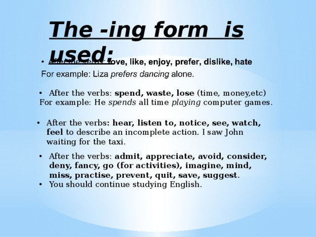 The -ing form is used: After the verbs: spend, waste, lose (time, money,etc) For example: He spends all time playing computer games. After the verbs : hear, listen to, notice, see, watch, feel to describe an incomplete action. I saw John waiting for the taxi. After the verbs: admit, appreciate, avoid, consider, deny, fancy, go (for activities), imagine, mind, miss, practise, prevent, quit, save, suggest . You should continue studying English. 