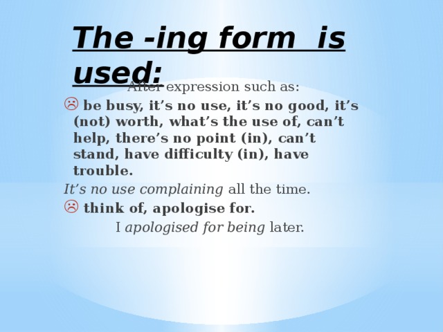 The -ing form is used: After expression such as:  be busy, it’s no use, it’s no good, it’s (not) worth, what’s the use of, can’t help, there’s no point (in), can’t stand, have difficulty (in), have trouble. It’s no use complaining all the time.  think of, apologise for.  I apologised for being later. 