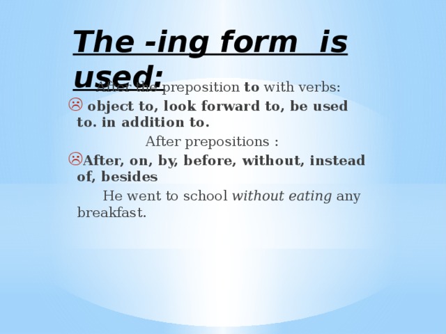 The -ing form is used: After the preposition to with verbs:  object to, look forward to, be used to. in addition to.  After prepositions : After, on, by, before, without, instead of, besides  He went to school without eating any breakfast. 
