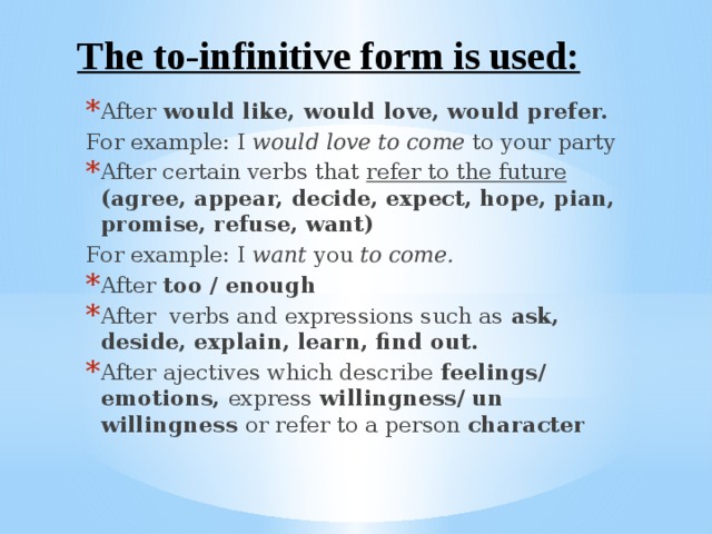 The to-infinitive form is used: After would like, would love, would prefer. For example: I would love to come to your party After certain verbs that refer to the future  (agree, appear, decide, expect, hope, pian, promise, refuse, want) For example: I want you to come. After too / enough After verbs and expressions such as ask, deside, explain, learn, find out. After  ajectives which describe feelings/ emotions, express willingness/ un willingness or refer to a person character 