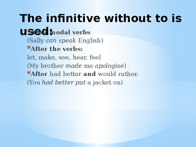 The infinitive without to is used: After modal verbs (Sally can speak English) After the verbs:  let, make, see, hear, feel (My brother made me apologise ) After had better and would rather. (You had better put a jacket on) 
