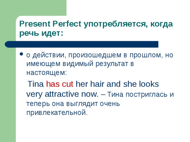 Present Perfect употребляется, когда речь идет: о действии, произошедшем в прошлом, но имеющем видимый результат в настоящем:  Tina has cut her hair and she looks very attractive now. – Тина постриглась и теперь она выглядит очень привлекательной. 