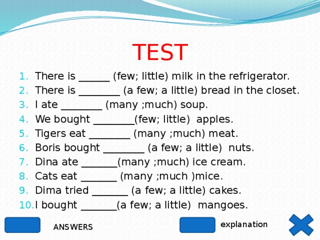 TEST There is ______ (few; little) milk in the refrigerator. There is ________ (a few; a little) bread in the closet. I ate ________ (many ;much) soup. We bought ________(few; little) apples. Tigers eat ________ (many ;much) meat. Boris bought ________ (a few; a little) nuts. Dina ate _______(many ;much) ice cream. Cats eat _______ (many ;much )mice. Dima tried _______ (a few; a little) cakes. I bought _______(a few; a little) mangoes. explanation ANSWERS 