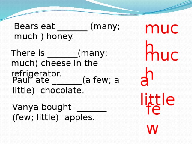 much Bears eat _______ (many; much ) honey. much There is _______(many; much) cheese in the refrigerator. a little Paul ate _______(a few; a little) chocolate. few Vanya bought _______ (few; little) apples. 