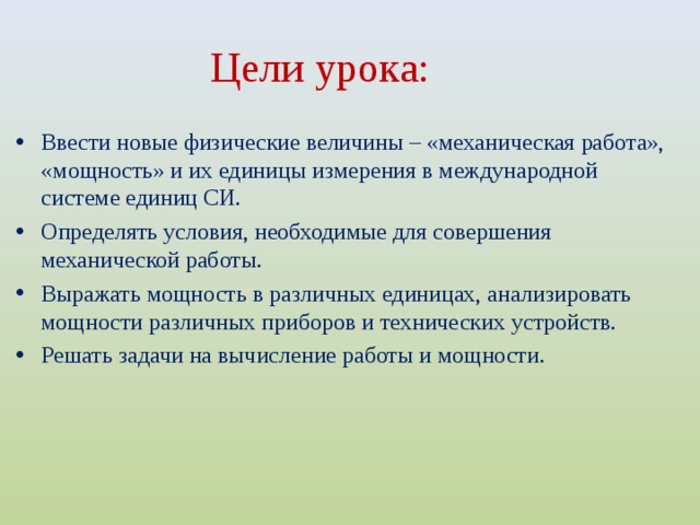 Цели урока:  Ввести новые физические величины – «механическая работа», «мощность» и их единицы измерения в международной системе единиц СИ. Определять условия, необходимые для совершения механической работы. Выражать мощность в различных единицах, анализировать мощности различных приборов и технических устройств. Решать задачи на вычисление работы и мощности.  