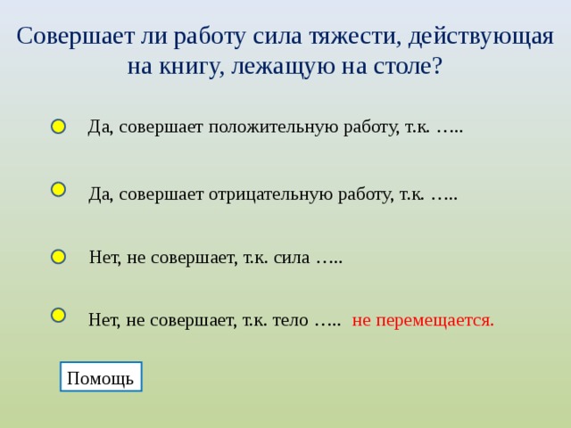 Совершает ли работу сила тяжести, действующая на книгу, лежащую на столе? Да, совершает положительную работу, т.к. ….. Да, совершает отрицательную работу, т.к. ….. Нет, не совершает, т.к. сила ….. Нет, не совершает, т.к. тело ….. не перемещается. Помощь  