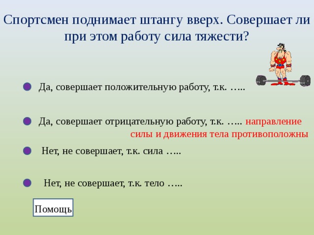 Спортсмен поднимает штангу вверх. Совершает ли при этом работу сила тяжести? Да, совершает положительную работу, т.к. ….. Да, совершает отрицательную работу, т.к. …..  направление  силы и движения тела противоположны Нет, не совершает, т.к. сила ….. Нет, не совершает, т.к. тело ….. Помощь  