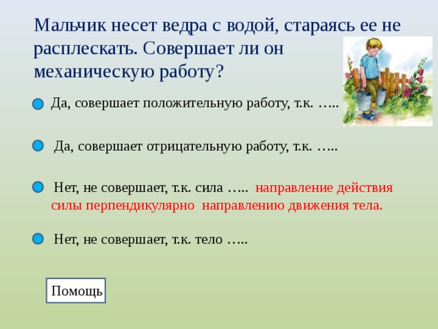 Мальчик несет ведра с водой, стараясь ее не расплескать. Совершает ли он механическую работу? Да, совершает положительную работу, т.к. ….. Да, совершает отрицательную работу, т.к. ….. Нет, не совершает, т.к. сила …..  направление действия силы перпендикулярно направлению движения тела. Нет, не совершает, т.к. тело ….. Помощь  