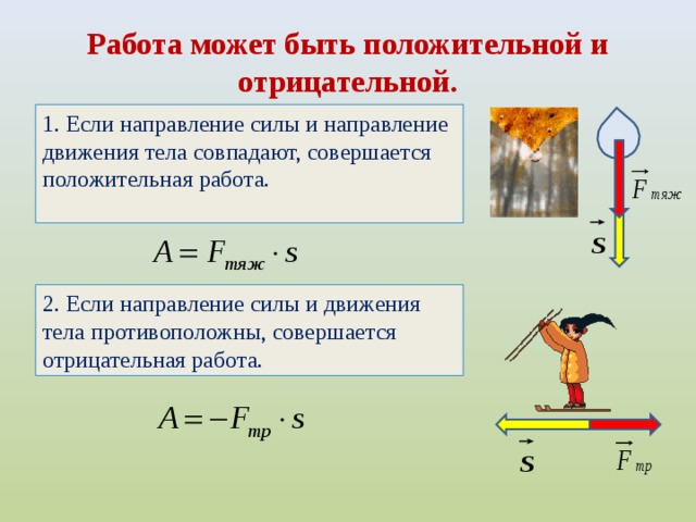 Работа может быть положительной и отрицательной. 1. Если направление силы и направление движения тела совпадают, совершается положительная работа. 2. Если направление силы и движения тела противоположны, совершается отрицательная работа.  