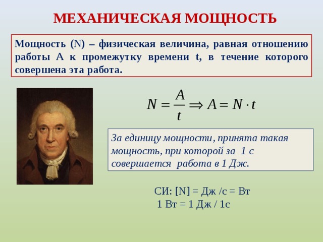 МЕХАНИЧЕСКАЯ МОЩНОСТЬ Мощность (N) – физическая величина, равная отношению работы A к промежутку времени t, в течение которого совершена эта работа. За единицу мощности, принята такая мощность, при которой за 1 с совершается работа в 1 Дж. СИ: [N] = Дж /c = Вт   1 Вт = 1 Дж / 1с  