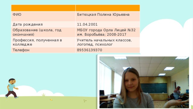 ФИО Дата рождения Битюцкая Полина Юрьевна 11.04.2001 Образование (школа, год окончания) МБОУ города Орла Лицей №32 им. Воробьёва; 2008-2017 Профессия, полученная в колледже Учитель начальных классов, логопед, психолог Телефон 89536139370 Информация о себе  