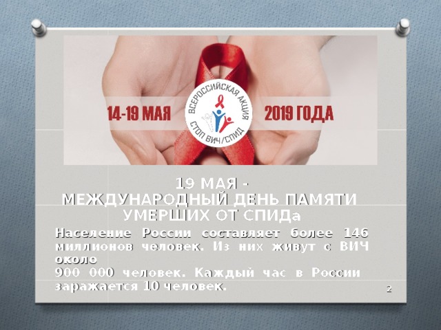 19 МАЯ -  МЕЖДУНАРОДНЫЙ ДЕНЬ ПАМЯТИ  УМЕРШИХ ОТ СПИДа Население России составляет более 146 миллионов человек. Из них живут с ВИЧ около  900 000 человек. Каждый час в России заражается 10 человек.  