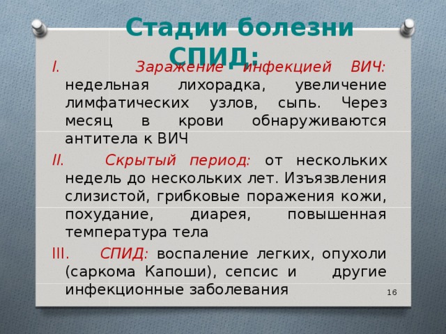     Стадии болезни СПИД:        I. Заражение инфекцией ВИЧ:  недельная лихорадка, увеличение лимфатических узлов, сыпь. Через месяц в крови обнаруживаются антитела к ВИЧ II. Скрытый период: от нескольких недель до нескольких лет. Изъязвления слизистой, грибковые поражения кожи, похудание, диарея, повышенная температура тела III. СПИД:  воспаление легких, опухоли (саркома Капоши), сепсис и другие инфекционные заболевания  