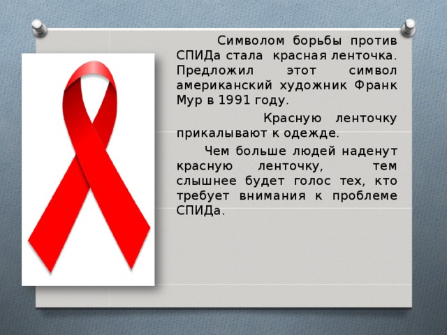  Символом борьбы против СПИДа стала красная ленточка. Предложил этот символ американский художник Франк Мур в 1991 году.  Красную ленточку прикалывают к одежде.  Чем больше людей наденут красную ленточку, тем слышнее будет голос тех, кто требует внимания к проблеме СПИДа. 