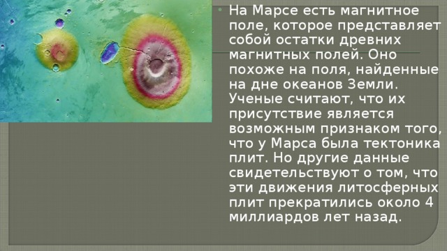 На Марсе есть магнитное поле, которое представляет собой остатки древних магнитных полей. Оно похоже на поля, найденные на дне океанов Земли. Ученые считают, что их присутствие является возможным признаком того, что у Марса была тектоника плит. Но другие данные свидетельствуют о том, что эти движения литосферных плит прекратились около 4 миллиардов лет назад.    