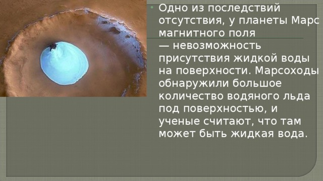 Одно из последствий отсутствия, у планеты Марс магнитного поля — невозможность присутствия жидкой воды на поверхности. Марсоходы обнаружили большое количество водяного льда под поверхностью, и ученые считают, что там может быть жидкая вода.   
