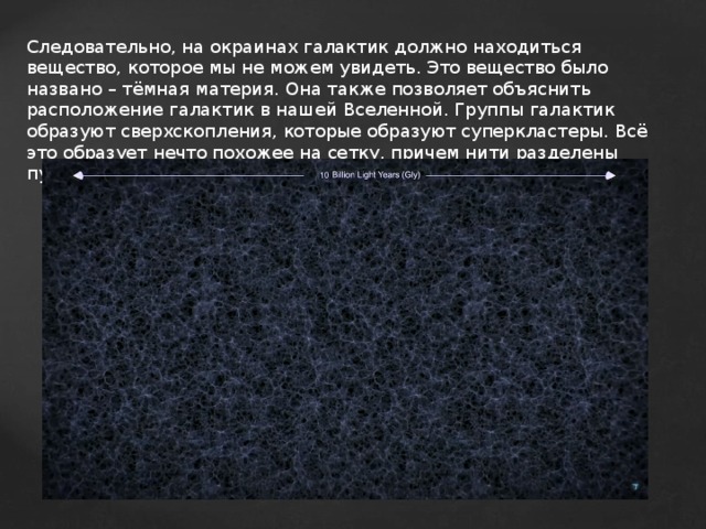 Следовательно, на окраинах галактик должно находиться вещество, которое мы не можем увидеть. Это вещество было названо – тёмная материя. Она также позволяет объяснить расположение галактик в нашей Вселенной. Группы галактик образуют сверхскопления, которые образуют суперкластеры. Всё это образует нечто похожее на сетку, причем нити разделены пустотами(войдами). 