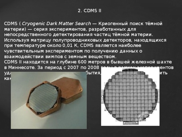 2. CDMS II CDMS (  Cryogenic Dark Matter Search  — Криогенный поиск тёмной материи) — серия экспериментов, разработанных для непосредственного детектирования частиц тёмной материи . Используя матрицу полупроводниковых детекторов, находящихся при температуре около 0,01 К, CDMS является наиболее чувствительным экспериментом по получению данных о взаимодействии вимпов с земным веществом. CDMS II находится на глубине 600 метров в бывшей железной шахте в Миннесоте. За период с 2007 по 2008 годы в рамках экспериментов удалось зарегистрировать два события, которые можно расценить как случаи регистрации  WIMP . 