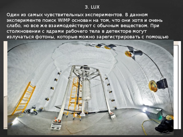 3. LUX Один из самых чувствительных экспериментов.  В данном эксперименте поиск WIMP основан на том, что они хотя и очень слабо, но все же взаимодействуют с обычным веществом. При столкновении с ядрами рабочего тела в детекторе могут излучаться фотоны, которые можно зарегистрировать с помощью фотоумножителей. Кроме того, вимпы могут ионизировать атомы рабочего тела, что тоже можно обнаружить. Эти два способа обычно комбинируют, чтобы отсеять шум — взаимодействия с другими частицами, космическими лучами и т. п. — и выделить только события, напоминающие столкновения с частицами темной материи. В качестве рабочего тела обычно используют жидкий ксенон. Попытка обнаружить слабо взаимодействующие массивные частицы (WIMP) в эксперименте LUX с помощью бассейна, заполненного 400 кг жидкого ксенона, не увенчалась успехом, но сейчас идет подготовка нового эксперимента DARWIN(25т ксенона). 