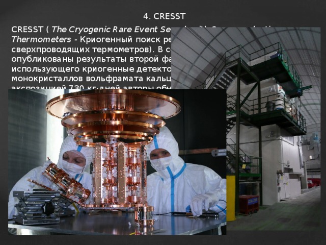 4. CRESST CRESST (  The Cryogenic Rare Event Search with Superconducting Thermometers - Криогенный поиск редких событий с помощью сверхпроводящих термометров ). В сентябре 2011 были опубликованы результаты второй фазы эксперимента CRESST, использующего криогенные детекторы, состоящие из монокристаллов вольфрамата кальция. С накопленной экспозицией 730 кг·дней авторы обнаружили 67 событий, которые можно расценивать, как взаимодействие с тёмной материей 