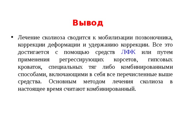 Вывод Лечение сколиоза сводится к мобилизации позвоночника, коррекции деформации и удержанию коррекции. Все это достигается с помощью средств ЛФК или путем применения регрессирующих корсетов, гипсовых кроваток, специальных тяг либо комбинированными способами, включающими в себя все перечисленные выше средства. Основным методом лечения сколиоза в настоящее время считают комбинированный.  